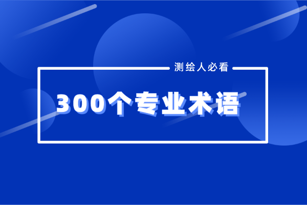 300個(gè)測(cè)繪地理行業(yè)專(zhuān)業(yè)術(shù)語(yǔ)盤(pán)點(diǎn)，測(cè)繪人必看